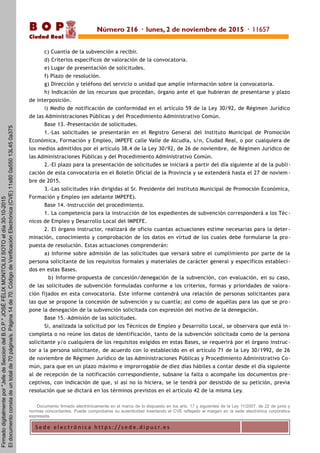 S e d e e l e c t r ó n i c a h t t p s : / / s e d e . d i p u c r. e s
B O P
Ciudad Real
c) Cuantía de la subvención a recibir.
d) Criterios específicos de valoración de la convocatoria.
e) Lugar de presentación de solicitudes.
f) Plazo de resolución.
g) Dirección y teléfono del servicio o unidad que amplíe información sobre la convocatoria.
h) Indicación de los recursos que procedan, órgano ante el que hubieran de presentarse y plazo
de interposición.
i) Medio de notificación de conformidad en el artículo 59 de la Ley 30/92, de Régimen Jurídico
de las Administraciones Públicas y del Procedimiento Administrativo Común.
Base 13.-Presentación de solicitudes.
1.-Las solicitudes se presentarán en el Registro General del Instituto Municipal de Promoción
Económica, Formación y Empleo, IMPEFE calle Valle de Alcudia, s/n, Ciudad Real, o por cualquiera de
los medios admitidos por el artículo 38.4 de la Ley 30/92, de 26 de noviembre, de Régimen Jurídico de
las Administraciones Públicas y del Procedimiento Administrativo Común.
2.-El plazo para la presentación de solicitudes se iniciará a partir del día siguiente al de la publi-
cación de esta convocatoria en el Boletín Oficial de la Provincia y se extenderá hasta el 27 de noviem -
bre de 2015.
3.-Las solicitudes irán dirigidas al Sr. Presidente del Instituto Municipal de Promoción Económica,
Formación y Empleo (en adelante IMPEFE).
Base 14.-Instrucción del procedimiento.
1. La competencia para la instrucción de los expedientes de subvención corresponderá a los Téc -
nicos de Empleo y Desarrollo Local del IMPEFE.
2. El órgano instructor, realizará de oficio cuantas actuaciones estime necesarias para la deter -
minación, conocimiento y comprobación de los datos en virtud de los cuales debe formularse la pro -
puesta de resolución. Estas actuaciones comprenderán:
a) Informe sobre admisión de las solicitudes que versará sobre el cumplimiento por parte de la
persona solicitante de los requisitos formales y materiales de carácter general y específicos estableci-
dos en estas Bases.
b) Informe-propuesta de concesión/denegación de la subvención, con evaluación, en su caso,
de las solicitudes de subvención formuladas conforme a los criterios, formas y prioridades de valora-
ción fijados en esta convocatoria. Este informe contendrá una relación de personas solicitantes para
las que se propone la concesión de subvención y su cuantía; así como de aquéllas para las que se pro -
pone la denegación de la subvención solicitada con expresión del motivo de la denegación.
Base 15.-Admisión de las solicitudes.
Si, analizada la solicitud por los Técnicos de Empleo y Desarrollo Local, se observara que está in-
completa o no reúne los datos de identificación, tanto de la subvención solicitada como de la persona
solicitante y/o cualquiera de los requisitos exigidos en estas Bases, se requerirá por el órgano instruc-
tor a la persona solicitante, de acuerdo con lo establecido en el artículo 71 de la Ley 30/1992, de 26
de noviembre de Régimen Jurídico de las Administraciones Públicas y Procedimiento Administrativo Co-
mún, para que en un plazo máximo e improrrogable de diez días hábiles a contar desde el día siguiente
al de recepción de la notificación correspondiente, subsane la falta o acompañe los documentos pre -
ceptivos, con indicación de que, si así no lo hiciera, se le tendrá por desistido de su petición, previa
resolución que se dictará en los términos previstos en el artículo 42 de la misma Ley.
Documento firmado electrónicamente en el marco de lo dispuesto en los arts. 17 y siguientes de la Ley 11/2007, de 22 de junio y
normas concordantes. Puede comprobarse su autenticidad insertando el CVE reflejado al margen en la sede electrónica corporativa
expresada.
Número 216 · lunes, 2 de noviembre de 2015 · 11657
Firmadodigitalmentepor"JefedeSecciondelB.O.P."JOSÉFÉLIXMONTOLIUSOTOeldía30-10-2015
Eldocumentoconstadeuntotalde70página/s.Página14de70.CódigodeVerificaciónElectrónica(CVE)11s800a55013L450a375
 