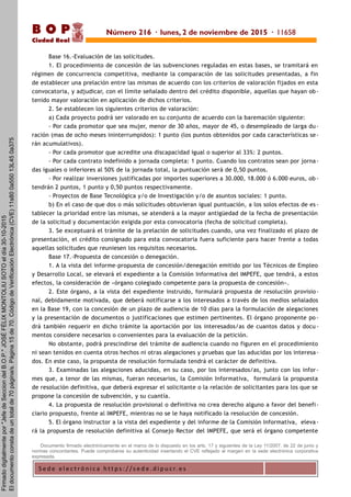 S e d e e l e c t r ó n i c a h t t p s : / / s e d e . d i p u c r. e s
B O P
Ciudad Real
Base 16.-Evaluación de las solicitudes.
1. El procedimiento de concesión de las subvenciones reguladas en estas bases, se tramitará en
régimen de concurrencia competitiva, mediante la comparación de las solicitudes presentadas, a fin
de establecer una prelación entre las mismas de acuerdo con los criterios de valoración fijados en esta
convocatoria, y adjudicar, con el límite señalado dentro del crédito disponible, aquellas que hayan ob-
tenido mayor valoración en aplicación de dichos criterios.
2. Se establecen los siguientes criterios de valoración:
a) Cada proyecto podrá ser valorado en su conjunto de acuerdo con la baremación siguiente:
- Por cada promotor que sea mujer, menor de 30 años, mayor de 45, o desempleado de larga du -
ración (mas de ocho meses ininterrumpidos): 1 punto (los puntos obtenidos por cada características se-
rán acumulativos).
- Por cada promotor que acredite una discapacidad igual o superior al 33%: 2 puntos.
- Por cada contrato indefinido a jornada completa: 1 punto. Cuando los contratos sean por jorna-
das iguales o inferiores al 50% de la jornada total, la puntuación será de 0,50 puntos.
- Por realizar inversiones justificadas por importes superiores a 30.000, 18.000 ó 6.000 euros, ob -
tendrán 2 puntos, 1 punto y 0,50 puntos respectivamente.
- Proyectos de Base Tecnológica y/o de Investigación y/o de asuntos sociales: 1 punto.
b) En el caso de que dos o más solicitudes obtuvieran igual puntuación, a los solos efectos de es -
tablecer la prioridad entre las mismas, se atenderá a la mayor antigüedad de la fecha de presentación
de la solicitud y documentación exigida por esta convocatoria (fecha de solicitud completa).
3. Se exceptuará el trámite de la prelación de solicitudes cuando, una vez finalizado el plazo de
presentación, el crédito consignado para esta convocatoria fuera suficiente para hacer frente a todas
aquellas solicitudes que reuniesen los requisitos necesarios.
Base 17.-Propuesta de concesión o denegación.
1. A la vista del informe-propuesta de concesión/denegación emitido por los Técnicos de Empleo
y Desarrollo Local, se elevará el expediente a la Comisión Informativa del IMPEFE, que tendrá, a estos
efectos, la consideración de «órgano colegiado competente para la propuesta de concesión».
2. Este órgano, a la vista del expediente instruido, formulará propuesta de resolución provisio-
nal, debidamente motivada, que deberá notificarse a los interesados a través de los medios señalados
en la Base 19, con la concesión de un plazo de audiencia de 10 días para la formulación de alegaciones
y la presentación de documentos o justificaciones que estimen pertinentes. El órgano proponente po -
drá también requerir en dicho trámite la aportación por los interesados/as de cuantos datos y docu -
mentos considere necesarios o convenientes para la evaluación de la petición.
No obstante, podrá prescindirse del trámite de audiencia cuando no figuren en el procedimiento
ni sean tenidos en cuenta otros hechos ni otras alegaciones y pruebas que las aducidas por los interesa-
dos. En este caso, la propuesta de resolución formulada tendrá el carácter de definitiva.
3. Examinadas las alegaciones aducidas, en su caso, por los interesados/as, junto con los infor-
mes que, a tenor de las mismas, fueran necesarios, la Comisión Informativa, formulará la propuesta
de resolución definitiva, que deberá expresar el solicitante o la relación de solicitantes para los que se
propone la concesión de subvención, y su cuantía.
4. La propuesta de resolución provisional o definitiva no crea derecho alguno a favor del benefi-
ciario propuesto, frente al IMPEFE, mientras no se le haya notificado la resolución de concesión.
5. El órgano instructor a la vista del expediente y del informe de la Comisión Informativa, eleva-
rá la propuesta de resolución definitiva al Consejo Rector del IMPEFE, que será el órgano competente
Documento firmado electrónicamente en el marco de lo dispuesto en los arts. 17 y siguientes de la Ley 11/2007, de 22 de junio y
normas concordantes. Puede comprobarse su autenticidad insertando el CVE reflejado al margen en la sede electrónica corporativa
expresada.
Número 216 · lunes, 2 de noviembre de 2015 · 11658
Firmadodigitalmentepor"JefedeSecciondelB.O.P."JOSÉFÉLIXMONTOLIUSOTOeldía30-10-2015
Eldocumentoconstadeuntotalde70página/s.Página15de70.CódigodeVerificaciónElectrónica(CVE)11s800a55013L450a375
 