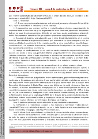 S e d e e l e c t r ó n i c a h t t p s : / / s e d e . d i p u c r. e s
B O P
Ciudad Real
para resolver las solicitudes de subvención formuladas al amparo de estas bases, de acuerdo de lo dis -
puesto por el artículo 10.N) de los Estatutos del IMPEFE.
Base 18.-Resolución.
1.-El Órgano competente para la resolución será, con carácter general, el Consejo Rector del IM-
PEFE, según lo dispuesto en el artículo 10 n) de los Estatutos.
2. El plazo máximo para resolver y notificar la resolución del procedimiento no podrá exceder de
seis meses desde la finalización del plazo de presentación de las solicitudes, se motivará de conformi -
dad con las bases de esta convocatoria, debiendo, en todo caso, quedar acreditados en el procedi -
miento los fundamentos de la resolución que se adopte y contendrá los siguientes pronunciamientos:
a) Reconocer el derecho a una subvención para el inicio de actividad económica en el término
municipal de Ciudad Real a las personas solicitantes que, a la vista de las actuaciones practicadas, hu-
biesen acreditado el cumplimiento de los requisitos exigidos y, en su caso, hubieran obtenido la pun -
tuación necesaria, con expresión de su cuantía y de la denominación del proyecto o actividad, otorgan-
do a los mismos la condición de beneficiarios.
b) Denegar las demás peticiones por no reunir los beneficiarios/as los requisitos exigidos para
acceder a las ayudas o, en su caso, por haber obtenido una puntuación inferior a la necesaria para la
concesión teniendo en cuenta el orden de preferencia resultante de los criterios de valoración, con la
advertencia de que estos últimos quedarán en lista de espera, y podrán acceder a la condición de be-
neficiarios/as, siguiendo el orden de la puntuación obtenida, si se produjeran renuncias y se liberara
crédito suficiente.
c) Comprometer el gasto necesario para atender el pago de las subvenciones concedidas.
2. El vencimiento del plazo máximo señalado sin que se haya notificado la resolución legitima a
los interesados/as para entender desestimada por silencio administrativo la solicitud de concesión de
la subvención, de acuerdo con lo dispuesto en el artículo 25.5 de la Ley 38/2003, de 17 de noviembre,
General de Subvenciones.
3. Contra esta resolución, que pondrá fin a la vía administrativa, podrá interponerse potestativa -
mente recurso de reposición ante el mismo órgano que lo hubiera dictado en el plazo de un mes, o
bien directamente recurso contencioso-administrativo en el plazo de dos meses ante el Juzgado de lo
Contencioso Administrativo de Ciudad Real, recurso este último que no podrá interponerse hasta que
sea resuelto, en su caso, expresamente o se haya producido la desestimación presunta del recurso de
reposición interpuesto; todo ello de conformidad con lo dispuesto en los artículo 116 y 117 de la Ley
30/1992, de 26 de noviembre, de Régimen Jurídico de las Administraciones Públicas y del Procedimien-
to Administrativo Común, en la propia Ley 29/1998, de 13 de julio, de la Jurisdicción Contencioso-Ad -
ministrativa y demás disposiciones en vigor, y sin perjuicio de que los interesados puedan interponer
cuantos otros recursos estimaren convenientes en defensa de sus derechos.
Base 19.-Medio de notificación o publicación de los actos y trámites del procedimiento.
La notificación de la resolución de concesión se hará mediante su inserción en el tablón de anun-
cios del IMPEFE sito en la calle Valle de Alcudia, s/n, en la fecha siguiente a la de su aprobación por el
órgano competente y en su página web (http://www.impefe.es/).
Base 20.-Alteración de las condiciones y modificación de las cuantías de las subvenciones aprobadas.
Toda alteración de las condiciones tenidas en cuenta para la concesión de la subvención solicita-
da, podrá dar lugar a la modificación de la resolución de la misma, de acuerdo con lo previsto en el ar -
tículo 19.4 de la Ley General de Subvenciones y, en su caso, de la cuantía de la subvención concedida.
Documento firmado electrónicamente en el marco de lo dispuesto en los arts. 17 y siguientes de la Ley 11/2007, de 22 de junio y
normas concordantes. Puede comprobarse su autenticidad insertando el CVE reflejado al margen en la sede electrónica corporativa
expresada.
Número 216 · lunes, 2 de noviembre de 2015 · 11659
Firmadodigitalmentepor"JefedeSecciondelB.O.P."JOSÉFÉLIXMONTOLIUSOTOeldía30-10-2015
Eldocumentoconstadeuntotalde70página/s.Página16de70.CódigodeVerificaciónElectrónica(CVE)11s800a55013L450a375
 