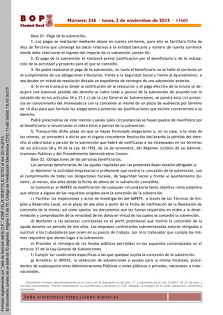 S e d e e l e c t r ó n i c a h t t p s : / / s e d e . d i p u c r. e s
B O P
Ciudad Real
Base 21.-Pago de la subvención.
1.-Los pagos se realizarán mediante abono en cuenta corriente, para ello se facilitara ficha de
Alta de Terceros que contenga los datos relativos a la entidad bancaria y número de cuenta corriente
donde deba efectuarse el ingreso del importe de la subvención (anexo IV).
2.-El pago de la subvención se realizará previa justificación por el beneficiario/a de la realiza-
ción de la actividad y proyecto para el que se concedió.
3.-No podrá realizarse el pago de la subvención, en tanto el beneficiario no se halle al corriente en
el cumplimiento de sus obligaciones tributarias, frente a la Seguridad Social y frente al Ayuntamiento, o
sea deudor en virtud de resolución dictada en expediente de reintegro de una subvención anterior.
4.-Si en el transcurso desde la notificación de la resolución y el pago efectivo de la misma se de -
dujera una eventual pérdida del derecho al cobro total o parcial de la subvención de acuerdo con lo
establecido en los artículos 34 y 37.1.c) de la Ley General de Subvenciones, se pondrá esta circunstan -
cia en conocimiento del interesado/a con la concesión al mismo de un plazo de audiencia por término
de 10 días para que formule las alegaciones y presente las justificaciones que estime convenientes a su
derecho.
Podrá prescindirse de este trámite cuando tales circunstancias se hayan puesto de manifiesto por
el beneficiario/a renunciando al cobro total o parcial de la subvención.
5. Transcurrido dicho plazo sin que se hayan formulado alegaciones o, en su caso, a la vista de
las mismas, se procederá a dictar por el órgano concedente Resolución declarando la pérdida del dere-
cho al cobro total o parcial de la subvención que habrá de notificarse a los interesados en los términos
de los artículos 58 y 59 de la Ley 30/1992, de 26 de noviembre, del Régimen Jurídico de las Adminis -
traciones Públicas y del Procedimiento Administrativo Común.
Base 22.-Obligaciones de las personas beneficiarias.
Las personas beneficiarias de las ayudas reguladas por las presentes Bases estarán obligados a:
a) Mantener la actividad empresarial o profesional que motivó la concesión de la subvención, con
el cumplimiento de todas sus obligaciones fiscales, de Seguridad Social y frente al Ayuntamiento du-
rante, al menos, dos años desde la fecha de abono de la subvención concedida.
b) Comunicar al IMPEFE la modificación de cualquier circunstancia tanto objetiva como subjetiva
que afecte a alguno de los requisitos exigidos para la concesión de la subvención.
c) Facilitar las inspecciones y actos de investigación del IMPEFE, a través de los Técnicos de Em-
pleo y Desarrollo Local, en el plazo de dos años a partir de la fecha de notificación de la Resolución de
concesión de la misma; así como aportar los documentos que les fueran requeridos en orden a la deter-
minación y comprobación de la veracidad de los datos en virtud de los cuales se concedió la subvención.
d) Mantener a las personas contratadas en el perfil profesional que motivó la concesión de la
ayuda durante un período de dos años. Las empresas contratantes subvencionadas estarán obligadas a
sustituir a los trabajadores que cesen en su puesto de trabajo, por otro trabajador que cumpla los mis-
mos requisitos que dieron lugar a la subvención.
e) Proceder al reintegro de los fondos públicos percibidos en los supuestos contemplados en el
artículo 37 de la Ley General de Subvenciones.
f) Cumplir las condiciones específicas a las que quedase sujeta la concesión de la subvención.
g) Acreditar al IMPEFE, la obtención de subvenciones o ayudas para la misma finalidad, proce-
dentes de cualesquiera otras Administraciones Públicas o entes públicos o privados, nacionales o inter-
nacionales.
Documento firmado electrónicamente en el marco de lo dispuesto en los arts. 17 y siguientes de la Ley 11/2007, de 22 de junio y
normas concordantes. Puede comprobarse su autenticidad insertando el CVE reflejado al margen en la sede electrónica corporativa
expresada.
Número 216 · lunes, 2 de noviembre de 2015 · 11660
Firmadodigitalmentepor"JefedeSecciondelB.O.P."JOSÉFÉLIXMONTOLIUSOTOeldía30-10-2015
Eldocumentoconstadeuntotalde70página/s.Página17de70.CódigodeVerificaciónElectrónica(CVE)11s800a55013L450a375
 