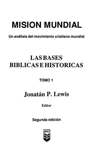 MISION MUNDIAL
Un análisis del movimiento cristiano mundial
LAS BASES
BIBLICAS E HISTORICAS
TOMO 1
Jonatán P. Lewis
Editor
Segunda edición
 