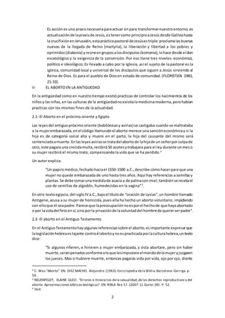 2
Es acción es una praxisnecesariaparaactuar enpara transformarnuestroentorno; es
actualizaciónde lapraxisde Jesús,estenercomo principioaJesúsdesde Galileahasta
lacrucifixiónenJerusalén,estaprácticapastoral deJesúsestriple:proclamalasbuenas
nuevas de la llegada de Reino (martyria), la liberación y libertad a los pobres y
oprimidos(diakonia) yreúneengruposalosdiscípulos(koinonia),lohace desde eldon
escatológico y la exigencia de la conversión. Por eso tiene tres niveles: económico,
político e ideológico; Es llevado a cabo por la Iglesia, así el sujeto de la pastoral es la
iglesia, comunidad local y universal de los discípulos que siguen a Jesús sirviendo al
Reino de Dios. Es para el pueblo de Diosen estado de comunidad. (FLORISTAN 1983,
21-33).
II- EL ABORTOEN LA ANTIGUEDAD
En la antigüedad como en nuestrotiempo existió practicas de controlar los nacimientos de los
niños y las niñas,en las culturas de la antigüedadnoexistíala medicinamoderna,perohabian
practicas con los mismos fines de la actualidad.
2.1- El Aborto en el próximo oriente y Egipto
Las leyesdel antiguopróximooriente (babilónicasy asirias) se castigaba cuando se maltrataba
a la mujerembarazada,enel código Hamurabi el aborto merece una sancióneconómicay si la
hija es de categoría social alta y muere en el parto, la hija del causante del mismo será
sentenciadaamuerte.Enlasleyesasiriasse tratadel abortode lahijade un señorpor culpade
otro,este pagara una crecidamulta,recibirá50 azotesytrabajara para el rey durante unmeso
su mujer recibirá el mismo trato, compensando la vida que se ha perdido.2
Un autor explica:
“Un papiromédico,fechadohaciael 1550-1500 a.C.,describe cómohacerpara que una
mujer no quede embarazada de uno hasta tres años. Aquí hay referencias a semillasy
plantas.Se debe tomarunamedidade acacia y de palmacon miel;tambiénse recetael
uso de semillas de algodón, humedecidas en la vagina”3
.
En otro textoegipcio,del sigloIV a.C.,bajoel títulode “oración de Lysias”,un hombre llamado
Antigene,acusa a su mujer de homicida, pues ella ha hecho un aborto voluntario, impidiendo
con elloque él seapadre.Parece que lapreocupaciónnoesporel hechode que hayaabortado
o por lavidadel fetoensí,sinoporla privaciónde lavoluntaddel hombrede quererserpadre4
.
2.2- El aborto en el Antiguo Testamento
En el AntiguoTestamentohayalgunasreferenciassobre el aborto,esimportante expresarque
lalegislaciónhebreaestajante contraélabortoynoespracticadaporlaculturahebrea,untexto
dice:
“Si algunos riñeren, e hirieren a mujer embarazada, y ésta abortare, pero sin haber
muerte,seránpenadosconformealoque lesimpusiere elmaridodelamujeryjuzgaren
los jueces. Mas si hubiere muerte, entonces pagarás vida por vida, ojo por ojo, diente
2 C. Wau “Aborto” EN: DIEZ MACHO. Alejandro.(1963).Enciclopedia dela Biblia.Barcelona:Garriga. p.
59.
3 NEUENFELDT, ELAINE GLECI. “Errores e itinerarios dela sexualidad,delos derechos reproductivos y del
aborto. Aproximaciones bíblicosteológicas”.EN: RIBLA Nro 57. (2007-1).Quito: DEI. P. 52.
4 Ibid.
 