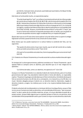 3
por diente,manopormano,pie porpie,quemaduraporquemadura,heridaporherida,
golpe por golpe” Ex 21: 22-25.
Este texto se ha discutido mucho, un especialista explica:
“El verboYasadsignifica“salir”yse refiere al nacimientoordinariode losniñosquesalen
del vientre desus madres(Gn25:25-26;38:27-30) ode loslomosde lospadres(Gn15:4;
46:26). SolamenteenNumeros12:12describe el artode unniñomuerto,elúnicopasaje
bíblicoque traduce Yeledcomoalgo distintoaniño esel pasaje de Ex 21. En el restode
loslugares,cuandoel pentateucodescribeunabortoespontáneose usalapalabraSaal
(Gn31:38; Ex 23:26). Asípues,espreferiblelalecturaliteral“suhijosalio”o“nacio”,por
lo que el tema será entonces la expulsión prematura del no nacido, que resultaría en
una serie de posibles lesiones según la edad del feto y el impacto del golpe”5
Quiere decir que en el AT esta como norma aplicar la ley del talióncomo la supone la antigua
legislación oriental y posteriormente la ley romana de las doce tablas.
Otros textos que nos puede expresar en la cultura hebrea la condición del feto, son los
siguientes:
“No quede ella ahora como el que nace muerto, que al salir del vientre de su madre,
tiene ya medio consumida su carne” Num 12:12
¿Porqué nofui escondidocomoabortivo,Comolospequeñitosquenuncavieronlaluz?
Job 3:16
2.3- El aborto enel NuevoTestamentoyel mundosocial de la cultura mediterráneadel sigloI-
II-
En tiempos de la cultura grecorromana, podemos constatar en el Nuevo Testamento que el
apóstol Pablo se compara como un abortivo, para describir que es el más indigno de los
apóstoles:
“y al último de todos, como a un abortivo, me apareció a mí” 1 Cor 15:8
Aunque en el Nuevo Testamento no se aborda el aborto de manera directa, pero en la cultura
grecorromana del siglo I hay abundante material sobre el tema del aborto, un especialista
explica:“Al parecerlosgriegosconsiderabanque el fetonoteníaalma, Aristótelesdecíaque el
feto se convierte humano a los 40 días de su concepción, si es masculino y a los 90 días si es
mujer. Sócrates abogaba porque el aborto era un derecho materno. Hipócrates, negaba el
derecho al aborto y exigía a los médicos jurar no dar a las mujeres bebidas fatales para el
neonato”6
El aborto voluntariode laembarazadano se tenía por delitoenlaantigua Roma,ya que el feto
no era una ser humanocon todo susderechos,se le considerabaal fetocomo: “pars vescerum
matris” es decir, partes de las entrañas maternas, así que, si la muer abortaba era parte de su
propio cuerpo, aunque había algunos que se oponían porque el feto era una persona, otros
considerabanal fetopropiedaddel varóny por lo tanto la mujerno tenía derechoa destruirlo.
5 D.P. O´Mathuna “Lesiones, asesinato,homicidio”EN: ALEXANDER, Desmond & BAKER, David (Edis).
(2012). Diccionario del Antiguo Testamento. Pentateuco. Viladecavalls:Clie.p.508.
6 Alfonso Ropero “Aborto” EN: ROPERO BARBOZA, Alfonso.(2012). Gran Diccionario Enciclopédico dela
Biblia.Viladecavalls:Clie. p.23.
 