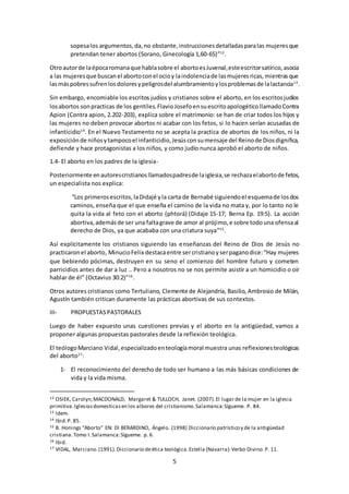 5
sopesalos argumentos,da,no obstante,instruccionesdetalladasparalas mujeresque
pretendan tener abortos (Sorano, Ginecología 1,60-65)”12
.
Otroautorde laépocaromanaque hablasobre el abortoesJuvenal,esteescritorsatírico,asocia
a las mujeresque buscanel abortoconel ocioy laindolenciade lasmujeresricas,mientrasque
lasmáspobressufrenlosdoloresypeligrosdel alumbramientoylosproblemasde lalactancia13
.
Sin embargo, encomiable los escritos judíos y cristianos sobre el aborto, en los escritosjudíos
losabortos sonpracticas de los gentiles.FlavioJosefoensuescritoapologéticollamadoContra
Apion (Contra apion, 2.202-203), explica sobre el matrimonio: se han de criar todos los hijos y
las mujeres no deben provocar abortos ni acabar con los fetos, si lo hacen serían acusadas de
infanticidio14
. En el Nuevo Testamento no se acepta la practica de abortos de los niños, ni la
exposiciónde niñosytampocoel infanticidio,Jesúsconsumensaje del Reinode Diosdignifica,
defiende y hace protagonistas a los niños, y como judío nunca aprobó el aborto de niños.
1.4- El aborto en los padres de la iglesia-
Posteriormente enautorescristianosllamadospadresde laiglesia,se rechazaelabortode fetos,
un especialista nos explica:
“Los primerosescritos,laDidajé yla carta de Bernabé siguiendoel esquemade losdos
caminos, enseña que el que enseña el camino de la vida no mata y, por lo tanto no le
quita la vida al feto con el aborto (phtorá) (Didaje 15-17; Berna Ep. 19:5). La acción
abortiva,ademásde ser una faltagrave de amor al prójimo,e sobre todouna ofensaal
derecho de Dios, ya que acababa con una criatura suya”15
.
Así explícitamente los cristianos siguiendo las enseñanzas del Reino de Dios de Jesús no
practicaronel aborto, MinucioFelix destacaentre sercristianoyserpaganodice:“Hay mujeres
que bebiendo pócimas, destruyen en su seno el comienzo del hombre futuro y cometen
parricidios antes de dar a luz .. Pero a nosotros no se nos permite asistir a un homicidio o oír
hablar de él” (Octavius 30:2)”16
.
Otros autores cristianos como Tertuliano, Clemente de Alejandría, Basilio, Ambrosio de Milán,
Agustín también critican duramente las prácticas abortivas de sus contextos.
III- PROPUESTASPASTORALES
Luego de haber expuesto unas cuestiones previas y el aborto en la antigüedad, vamos a
proponer algunas propuestas pastorales desde la reflexión teológica.
El teólogoMarciano Vidal,especializadoenteologíamoral muestra unas reflexionesteológicas
del aborto17
:
1- El reconocimiento del derecho de todo ser humano a las más básicas condiciones de
vida y la vida misma.
12 OSIEK, Carolyn;MACDONALD, Margaret & TULLOCH, Janet. (2007).El lugar de la mujer en la iglesia
primitiva.Iglesiasdomesticasen los albores del cristianismo.Salamanca:Sígueme. P. 84.
13 Idem.
14 Ibid.P. 85.
15 B. Honings “Aborto” EN: DI BERARDINO, Ángelo. (1998) Diccionario patrístico y de la antigüedad
cristiana.Tomo I.Salamanca:Sígueme. p. 6.
16 Ibid.
17 VIDAL, Marciano.(1991).Diccionario deética teológica.Estella (Navarra):Verbo Divino.P. 11.
 