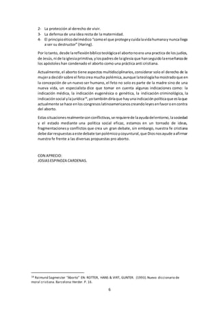 6
2- La protección al derecho de vivir.
3- La defensa de una idea recta de la maternidad.
4- El principioéticodelmédico “comoel que protegeycuidalavidahumanay nuncallega
a ser su destructor” (Haring).
Por lotanto, desde lareflexiónbíblicoteológicael abortonoera una practica de los judíos,
de Jesús,ni de laiglesiaprimitiva,ylospadresde laiglesia que hanseguidolaenseñanzade
los apóstoles han condenado el aborto como una práctica anti cristiana.
Actualmente,el aborto tiene aspectos multidisciplinarios,considerar solo el derecho de la
mujera decidirsobre el feto crea mucha polémica,aunque lateologíaha mostradoque en
la concepción de un nuevo ser humano, el feto no solo es parte de la madre sino de una
nueva vida, un especialista dice que tomar en cuenta algunas indicaciones como: la
indicación médica, la indicación eugenésica o genética, la indicación criminológica, la
indicaciónsocial ylajurídica18
,yotambiéndiríaque hayunaindicaciónpolíticaque eslaque
actualmente se hace enlos congresoslatinoamericanoscreandoleyesenfavoroencontra
del aborto.
Estassituacionesrealmenteson conflictivas,se requierede laayudadelentorno,lasociedad
y el estado mediante una política social eficaz, estamos en un tornado de ideas,
fragmentacionesy conflictos que crea un gran debate, sin embargo, nuestra fe cristiana
debe darrespuestasaeste debate tanpolémicoycoyuntural,que Diosnosayude aafirmar
nuestra fe frente a las diversas propuestas pro aborto.
CON APRECIO:
JOSIASESPINOZA CARDENAS.
18 Raimund Sagmeister “Aborto” EN: ROTTER, HANS & VIRT, GUNTER. (1993).Nuevo diccionario de
moral cristiana.Barcelona:Herder. P. 16.
 
