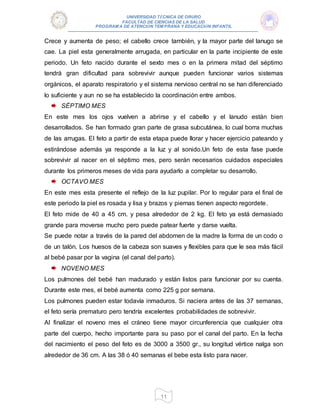 UNIVERSIDAD TÉCNICA DE ORURO
FACULTAD DE CIENCIAS DE LA SALUD
PROGRAM A DE ATENCIÓN TEM PRANA Y EDUCACIÓN INFANTIL
11
Crece y aumenta de peso; el cabello crece también, y la mayor parte del lanugo se
cae. La piel esta generalmente arrugada, en particular en la parte incipiente de este
periodo. Un feto nacido durante el sexto mes o en la primera mitad del séptimo
tendrá gran dificultad para sobrevivir aunque pueden funcionar varios sistemas
orgánicos, el aparato respiratorio y el sistema nervioso central no se han diferenciado
lo suficiente y aun no se ha establecido la coordinación entre ambos.
SÉPTIMO MES
En este mes los ojos vuelven a abrirse y el cabello y el lanudo están bien
desarrollados. Se han formado gran parte de grasa subcutánea, lo cual borra muchas
de las arrugas. El feto a partir de esta etapa puede llorar y hacer ejercicio pateando y
estirándose además ya responde a la luz y al sonido.Un feto de esta fase puede
sobrevivir al nacer en el séptimo mes, pero serán necesarios cuidados especiales
durante los primeros meses de vida para ayudarlo a completar su desarrollo.
OCTAVO MES
En este mes esta presente el reflejo de la luz pupilar. Por lo regular para el final de
este periodo la piel es rosada y lisa y brazos y piernas tienen aspecto regordete.
El feto mide de 40 a 45 cm. y pesa alrededor de 2 kg. El feto ya está demasiado
grande para moverse mucho pero puede patear fuerte y darse vuelta.
Se puede notar a través de la pared del abdomen de la madre la forma de un codo o
de un talón. Los huesos de la cabeza son suaves y flexibles para que le sea más fácil
al bebé pasar por la vagina (el canal del parto).
NOVENO MES
Los pulmones del bebé han madurado y están listos para funcionar por su cuenta.
Durante este mes, el bebé aumenta como 225 g por semana.
Los pulmones pueden estar todavía inmaduros. Si naciera antes de las 37 semanas,
el feto sería prematuro pero tendría excelentes probabilidades de sobrevivir.
Al finalizar el noveno mes el cráneo tiene mayor circunferencia que cualquier otra
parte del cuerpo, hecho importante para su paso por el canal del parto. En la fecha
del nacimiento el peso del feto es de 3000 a 3500 gr., su longitud vértice nalga son
alrededor de 36 cm. A las 38 ó 40 semanas el bebe esta listo para nacer.
 