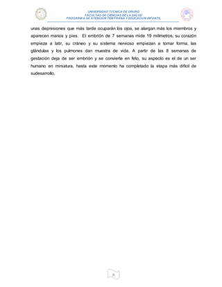 UNIVERSIDAD TÉCNICA DE ORURO
FACULTAD DE CIENCIAS DE LA SALUD
PROGRAM A DE ATENCIÓN TEM PRANA Y EDUCACIÓN INFANTIL
6
unas depresiones que más tarde ocuparán los ojos, se alargan más los miembros y
aparecen manos y pies. El embrión de 7 semanas mide 19 milímetros, su corazón
empieza a latir, su cráneo y su sistema nervioso empiezan a tomar forma, las
glándulas y los pulmones dan muestra de vida. A partir de las 8 semanas de
gestación deja de ser embrión y se convierte en feto, su aspecto es el de un ser
humano en miniatura, hasta este momento ha completado la etapa más difícil de
sudesarrollo.
 