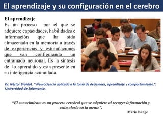El aprendizaje 
Es un proceso por el que se adquiere capacidades, habilidades e información que ha sido almacenada en la memoria a través de experiencias y estimulaciones que van configurando un entramado neuronal. Es la síntesis de lo aprendido y esta presente en su inteligencia acumulada. 
Dr. Néstor Braidot. “ Neurociencia aplicada a la toma de decisiones, aprendizaje y comportamiento.”. Universidad de Salamanca. 
El aprendizaje y su configuración en el cerebro 
“El conocimiento es un proceso cerebral que se adquiere al recoger información y estimularla en la mente”. 
Mario Bunge  