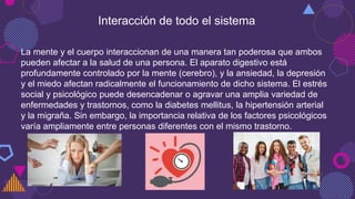 Interacción de todo el sistema
La mente y el cuerpo interaccionan de una manera tan poderosa que ambos
pueden afectar a la salud de una persona. El aparato digestivo está
profundamente controlado por la mente (cerebro), y la ansiedad, la depresión
y el miedo afectan radicalmente el funcionamiento de dicho sistema. El estrés
social y psicológico puede desencadenar o agravar una amplia variedad de
enfermedades y trastornos, como la diabetes mellitus, la hipertensión arterial
y la migraña. Sin embargo, la importancia relativa de los factores psicológicos
varía ampliamente entre personas diferentes con el mismo trastorno.
 