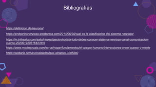 https://okdiario.com/curiosidades/que-sinapsis-3205880
https://definicion.de/neurona/
https://endocrinonervioso.wordpress.com/2014/06/25/cual-es-la-clasificacion-del-sistema-nervioso/
https://m.infosalus.com/salud-investigacion/noticia-todo-debes-conocer-sistema-nervioso-canal-comunicacion-
cuerpo-20200122081644.html
https://www.msdmanuals.com/es-ve/hogar/fundamentos/el-cuerpo-humano/interacciones-entre-cuerpo-y-mente
Bibliografías
 