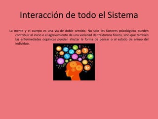 Interacción de todo el Sistema
La mente y el cuerpo es una vía de doble sentido. No solo los factores psicológicos pueden
contribuir al inicio o el agravamiento de una variedad de trastornos físicos, sino que también
las enfermedades orgánicas pueden afectar la forma de pensar o al estado de animo del
individuo.
 