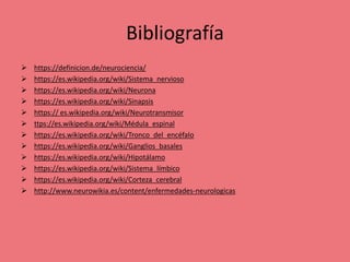 Bibliografía
 https://definicion.de/neurociencia/
 https://es.wikipedia.org/wiki/Sistema_nervioso
 https://es.wikipedia.org/wiki/Neurona
 https://es.wikipedia.org/wiki/Sinapsis
 https:// es.wikipedia.org/wiki/Neurotransmisor
 ttps://es.wikipedia.org/wiki/Médula_espinal
 https://es.wikipedia.org/wiki/Tronco_del_encéfalo
 https://es.wikipedia.org/wiki/Ganglios_basales
 https://es.wikipedia.org/wiki/Hipotálamo
 https://es.wikipedia.org/wiki/Sistema_límbico
 https://es.wikipedia.org/wiki/Corteza_cerebral
 http://www.neurowikia.es/content/enfermedades-neurologicas
 