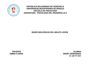 REPÚBLICA BOLIVARIANA DE VENEZUELA
UNIVERSIDAD BICENTENARIA DE ARAGUA
ESCUELA DE PSICOLOGÍA
ASIGNATURA: PSICOLOGÍA DEL DESARROLLO II
BASES BIOLÓGICAS DEL ADULTO JOVEN
DOCENTE ALUMNA
EMMA FLORES ANDRY HERNÁNDEZ
Ci: 28.117.531
 