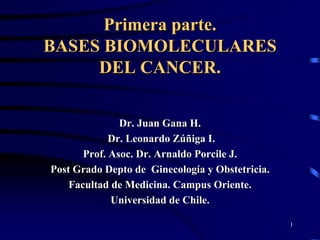 Primera parte.
BASES BIOMOLECULARES
     DEL CANCER.


               Dr. Juan Gana H.
             Dr. Leonardo Zúñiga I.
       Prof. Asoc. Dr. Arnaldo Porcile J.
Post Grado Depto de Ginecología y Obstetricia.
    Facultad de Medicina. Campus Oriente.
             Universidad de Chile.

                                                 1
 