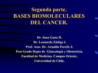 Segunda parte.
BASES BIOMOLECULARES
     DEL CANCER.

               Dr. Juan Gana H.
             Dr. Leonardo Zúñiga I.
       Prof. Asoc. Dr. Arnaldo Porcile J.
Post Grado Depto de Ginecología y Obstetricia.
    Facultad de Medicina. Campus Oriente.
             Universidad de Chile.
 