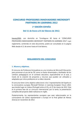 CONCURSO PROFESORES INNOVADORES MICROSOFT
         PARTNERS IN LEARNING 2012
                           1ª EDICIÓN ESPAÑA

               Del 11 de Enero al 6 de febrero de 2012.


IneveryCREA    con domicilio en Torrelaguna 60 lanza el “CONCURSO
PROFESORES INNOVADORES MICROSOFT PARTNERS IN LEARNING 2012” cuyo
reglamento, contenido en este documento, podrá ser consultado en la página
Web desde el 11 de enero hasta el 6 de febrero.




                    REGLAMENTO DEL CONCURSO


1. Alcance y objetivos.

El concurso de Profesores Innovadores es una iniciativa de Microsoft Educación,
para promover el uso de las TIC como un factor dinamizador y facilitador de los
cambios pedagógicos en el contexto educativo, especialmente en el aula, a
través de la creación de proyectos y recursos que puedan ser utilizados y
adaptados por otros profesores en su labor docente.

El concurso tiene como objetivo seleccionar a los 3 representantes de España en
la convocatoria europea Microsoft Partners in Learning European Forum 2012,
que tendrá lugar en Lisboa (Portugal) entre el 19 y el 23 de marzo de 2012. Esta
es la primera fase de un concurso internacional, por lo tanto, la presentación
completa del proyecto debe realizarse en inglés.

Posteriormente, los representantes europeos que sean seleccionados en la
convocatoria de Lisboa representarán a Europa en la final global de Atenas
(Grecia) en noviembre de 2012.
 