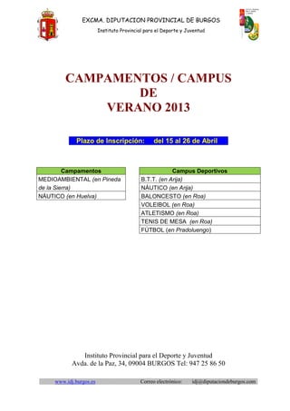 EXCMA. DIPUTACION PROVINCIAL DE BURGOS
                         Instituto Provincial para el Deporte y Juventud




         CAMPAMENTOS / CAMPUS
                 DE
             VERANO 2013

              Plazo de Inscripción:              del 15 al 26 de Abril



         Campamentos                                    Campus Deportivos
MEDIOAMBIENTAL (en Pineda                   B.T.T. (en Arija)
de la Sierra)                               NÁUTICO (en Arija)
NÁUTICO (en Huelva)                         BALONCESTO (en Roa)
                                            VOLEIBOL (en Roa)
                                            ATLETISMO (en Roa)
                                            TENIS DE MESA (en Roa)
                                            FÚTBOL (en Pradoluengo)




               Instituto Provincial para el Deporte y Juventud
            Avda. de la Paz, 34, 09004 BURGOS Tel: 947 25 86 50

     www.idj.burgos.es                     Correo electrónico:    idj@diputaciondeburgos.com
 