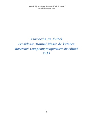 ASOCIACIÓN DE FUTBOL MANUEL MONTT PETORCA
acfapetorca@gmail.com
Asociación de Fútbol
Presidente Manuel Montt de Petorca
Bases del Campeonato apertura de Fútbol
2015
1
 