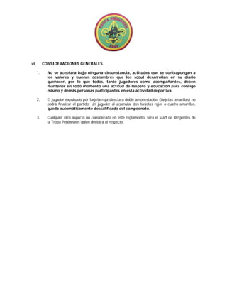  
                                                      
                                                      
vi.        CONSIDERACIONES GENERALES

      1.     No se aceptara bajo ninguna circunstancia, actitudes que se contrapongan a
             los valores y buenas costumbres que los scout desarrollan en su diario
             quehacer, por lo que todos, tanto jugadores como acompañantes, deben
             mantener en todo momento una actitud de respeto y educación para consigo
             mismo y demás personas participantes en esta actividad deportiva.

      2.     El jugador expulsado por tarjeta roja directa o doble amonestación (tarjetas amarillas) no
             podrá finalizar el partido. Un jugador al acumular dos tarjetas rojas o cuatro amarillas,
             queda automáticamente descalificado del campeonato.

      3.     Cualquier otro aspecto no considerado en este reglamento, será el Staff de Dirigentes de
             la Tropa Peñinewen quien decidirá al respecto.
 