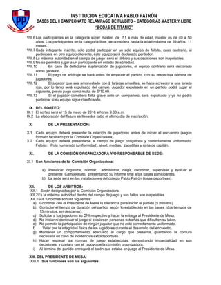 INSTITUCION EDUCATIVA PABLO PATRÓN
BASES DEL II CAMPEONATO RELÁMPAGO DE FULBITO – CATEGORIAS MASTER Y LIBRE
“BODAS DE TITANIO”
VIII.6Los participantes en la categoría súper master de 51 a más de edad, master es de 40 a 50
años. Los participantes en la categoría libre, se considera hasta la edad máxima de 39 años, 11
meses.
VIII.7Cada integrante inscrito, solo podrá participar en un solo equipo de fulbito, caso contrario, si
participara en otro equipo diferente, éste equipo será declarado perdedor.
VIII.8La máxima autoridad en el campo de juego será el árbitro y sus decisiones son inapelables.
VIII.9No se permitirá jugar a un participante en estado de ebriedad.
VIII.10 En caso de detectarse suplantación de jugadores, el equipo contrario será declarado
como ganador.
VIII.11 El pago de arbitraje se hará antes de empezar el partido, con su respectiva nómina de
jugadores.
VIII.12 El jugador que sea amonestado con 2 tarjetas amarillas, se hace acreedor a una tarjeta
roja, por lo tanto será expulsado del campo. Jugador expulsado en un partido podrá jugar el
siguiente, previo pago como multa de S/10.00.
VIII.13 Si el jugador cometiera falta grave ante un compañero, será expulsado y ya no podrá
participar si su equipo sigue clasificando.
IX. DEL SORTEO:
IX.1 El sorteo será el 15 de mayo de 2016 a horas 9:00 a.m.
IX.2 La elaboración del fixture se llevará a cabo el último día de inscripción.
X. DE LA PRESENTACIÓN:
X.1 Cada equipo deberá presentar la relación de jugadores antes de iniciar el encuentro (según
formato facilitado por la Comisión Organizadora).
X.2 Cada equipo deberá presentarse al campo de juego obligatoria y correctamente uniformado:
Fulbito: Polo numerado (uniformidad), short, medias, zapatillas y cinta de capitán.
XI. DE LA COMISIÓN ORGANIZADORA Y/O RESPONSABLE DE SEDE:
XI.1 Son funciones de la Comisión Organizadora:
a) Planificar, organizar, normar, administrar, dirigir, coordinar, supervisar y evaluar el
presente Campeonato, presentando su informe final a las bases participantes.
b) La sede será en las instalaciones del colegio Pablo Patrón (losas deportivas).
XII. DE LOS ARBITROS:
XII.1 Serán designados por la Comisión Organizadora.
XII.2Es la máxima autoridad dentro del campo de juego y sus fallos son inapelables.
XII.3Sus funciones son las siguientes:
a) Coordinar con el Presidente de Mesa la tolerancia para iniciar el partido (5 minutos).
b) Controlar el tiempo de duración del partido según lo establecido en las bases (dos tiempos de
15 minutos, sin descanso).
c) Solicitar a los jugadores su DNI respectivo y hacer la entrega al Presidente de Mesa.
d) No iniciar ni continuar el juego si existiesen personas extrañas que dificulten su labor.
e) No permitir la participación de ningún jugador que no esté correctamente uniformado.
f) Velar por la integridad física de los jugadores durante el desarrollo del encuentro.
g) Mantener un comportamiento adecuado al cargo que presenta, guardando la cordura
necesaria en caso de incidencias extradeportivas.
h) Hacer respetar las normas de juego establecidas, demostrando imparcialidad en sus
decisiones; y contara con el apoyo de la comisión organizadora.
i) Al término del partido entregará el balón que estaba en juego al Presidente de Mesa.
XIII. DEL PRESIDENTE DE MESA:
XIII.1 Sus funciones son las siguientes:
 
