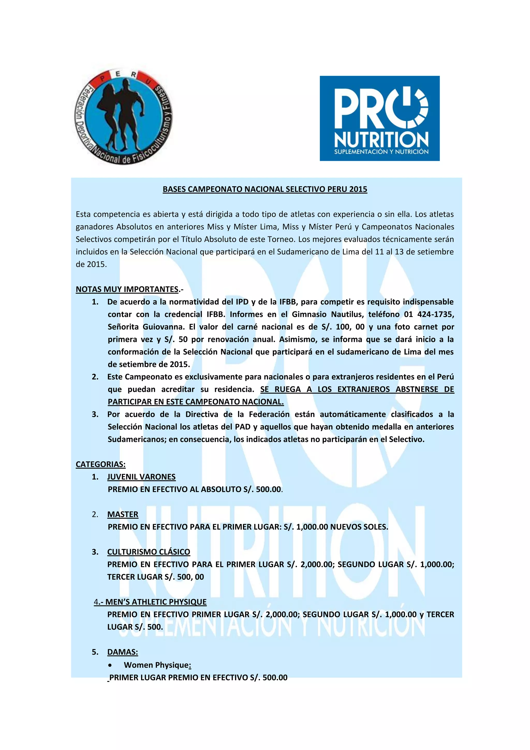 BASES CAMPEONATO NACIONAL SELECTIVO PERU 2015
Esta competencia es abierta y está dirigida a todo tipo de atletas con experiencia o sin ella. Los atletas
ganadores Absolutos en anteriores Miss y Míster Lima, Miss y Míster Perú y Campeonatos Nacionales
Selectivos competirán por el Título Absoluto de este Torneo. Los mejores evaluados técnicamente serán
incluidos en la Selección Nacional que participará en el Sudamericano de Lima del 11 al 13 de setiembre
de 2015.
NOTAS MUY IMPORTANTES.-
1. De acuerdo a la normatividad del IPD y de la IFBB, para competir es requisito indispensable
contar con la credencial IFBB. Informes en el Gimnasio Nautilus, teléfono 01 424-1735,
Señorita Guiovanna. El valor del carné nacional es de S/. 100, 00 y una foto carnet por
primera vez y S/. 50 por renovación anual. Asimismo, se informa que se dará inicio a la
conformación de la Selección Nacional que participará en el sudamericano de Lima del mes
de setiembre de 2015.
2. Este Campeonato es exclusivamente para nacionales o para extranjeros residentes en el Perú
que puedan acreditar su residencia. SE RUEGA A LOS EXTRANJEROS ABSTNERSE DE
PARTICIPAR EN ESTE CAMPEONATO NACIONAL.
3. Por acuerdo de la Directiva de la Federación están automáticamente clasificados a la
Selección Nacional los atletas del PAD y aquellos que hayan obtenido medalla en anteriores
Sudamericanos; en consecuencia, los indicados atletas no participarán en el Selectivo.
CATEGORIAS:
1. JUVENIL VARONES
PREMIO EN EFECTIVO AL ABSOLUTO S/. 500.00.
2. MASTER
PREMIO EN EFECTIVO PARA EL PRIMER LUGAR: S/. 1,000.00 NUEVOS SOLES.
3. CULTURISMO CLÁSICO
PREMIO EN EFECTIVO PARA EL PRIMER LUGAR S/. 2,000.00; SEGUNDO LUGAR S/. 1,000.00;
TERCER LUGAR S/. 500, 00
4.- MEN’S ATHLETIC PHYSIQUE
PREMIO EN EFECTIVO PRIMER LUGAR S/. 2,000.00; SEGUNDO LUGAR S/. 1,000.00 y TERCER
LUGAR S/. 500.
5. DAMAS:
 Women Physique:
PRIMER LUGAR PREMIO EN EFECTIVO S/. 500.00
 