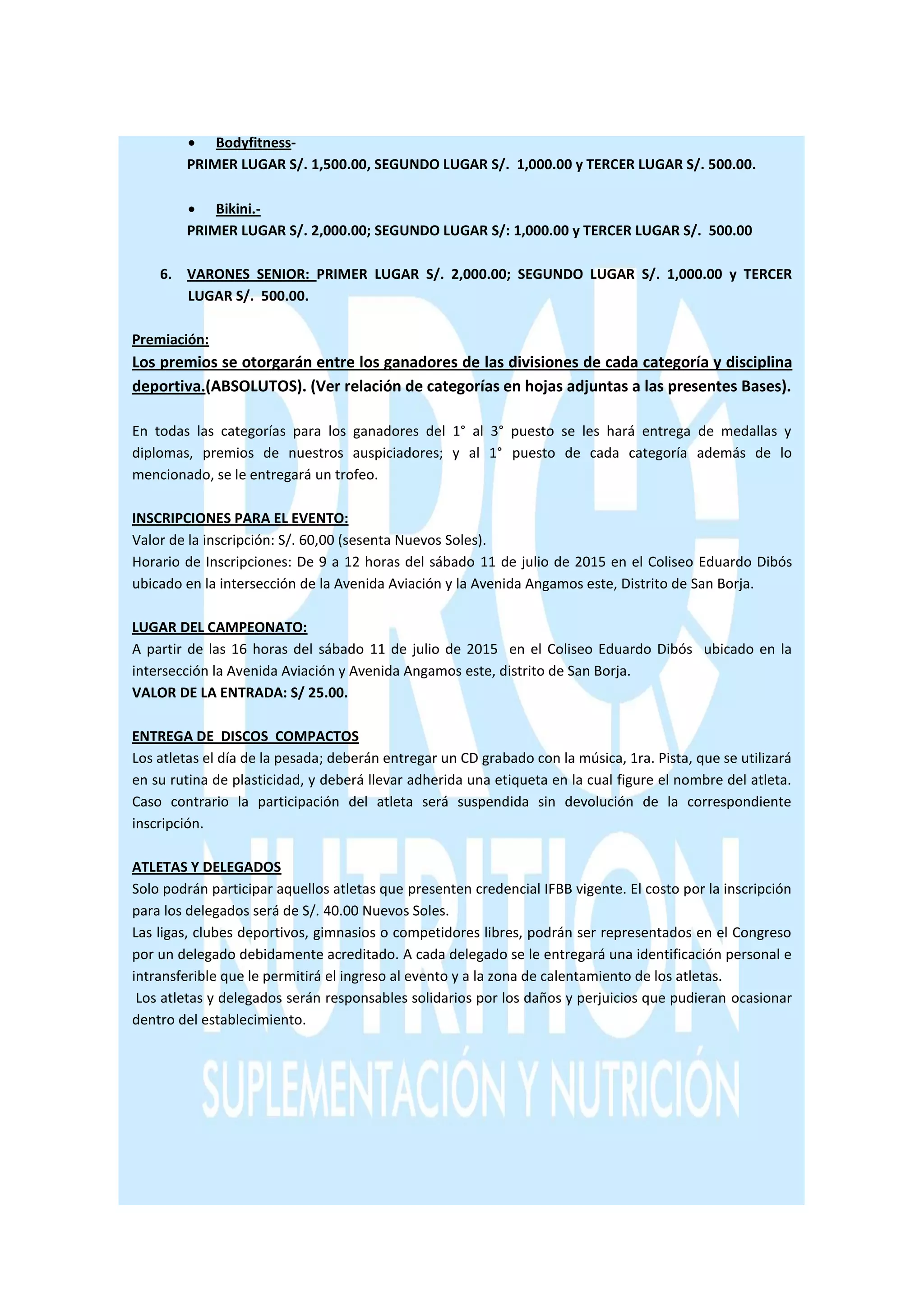  Bodyfitness-
PRIMER LUGAR S/. 1,500.00, SEGUNDO LUGAR S/. 1,000.00 y TERCER LUGAR S/. 500.00.
 Bikini.-
PRIMER LUGAR S/. 2,000.00; SEGUNDO LUGAR S/: 1,000.00 y TERCER LUGAR S/. 500.00
6. VARONES SENIOR: PRIMER LUGAR S/. 2,000.00; SEGUNDO LUGAR S/. 1,000.00 y TERCER
LUGAR S/. 500.00.
Premiación:
Los premios se otorgarán entre los ganadores de las divisiones de cada categoría y disciplina
deportiva.(ABSOLUTOS). (Ver relación de categorías en hojas adjuntas a las presentes Bases).
En todas las categorías para los ganadores del 1° al 3° puesto se les hará entrega de medallas y
diplomas, premios de nuestros auspiciadores; y al 1° puesto de cada categoría además de lo
mencionado, se le entregará un trofeo.
INSCRIPCIONES PARA EL EVENTO:
Valor de la inscripción: S/. 60,00 (sesenta Nuevos Soles).
Horario de Inscripciones: De 9 a 12 horas del sábado 11 de julio de 2015 en el Coliseo Eduardo Dibós
ubicado en la intersección de la Avenida Aviación y la Avenida Angamos este, Distrito de San Borja.
LUGAR DEL CAMPEONATO:
A partir de las 16 horas del sábado 11 de julio de 2015 en el Coliseo Eduardo Dibós ubicado en la
intersección la Avenida Aviación y Avenida Angamos este, distrito de San Borja.
VALOR DE LA ENTRADA: S/ 25.00.
ENTREGA DE DISCOS COMPACTOS
Los atletas el día de la pesada; deberán entregar un CD grabado con la música, 1ra. Pista, que se utilizará
en su rutina de plasticidad, y deberá llevar adherida una etiqueta en la cual figure el nombre del atleta.
Caso contrario la participación del atleta será suspendida sin devolución de la correspondiente
inscripción.
ATLETAS Y DELEGADOS
Solo podrán participar aquellos atletas que presenten credencial IFBB vigente. El costo por la inscripción
para los delegados será de S/. 40.00 Nuevos Soles.
Las ligas, clubes deportivos, gimnasios o competidores libres, podrán ser representados en el Congreso
por un delegado debidamente acreditado. A cada delegado se le entregará una identificación personal e
intransferible que le permitirá el ingreso al evento y a la zona de calentamiento de los atletas.
Los atletas y delegados serán responsables solidarios por los daños y perjuicios que pudieran ocasionar
dentro del establecimiento.
 