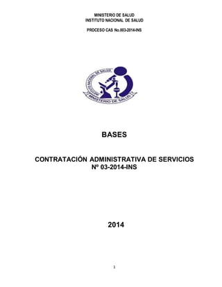 MINISTERIO DE SALUD
INSTITUTO NACIONAL DE SALUD
PROCESO CAS No.003-2014-INS
1
BASES
CONTRATACIÓN ADMINISTRATIVA DE SERVICIOS
Nº 03-2014-INS
2014
 