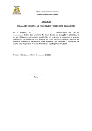 “AÑO DE LA CONSOLIDACION DEL MAR DE GRAU”
AUTORIDAD AUTÓNOMA DEL COLCA Y ANEXOS
ANEXON°04
DECLARACIÓN JURADA DE NO TENER DEUDAS POR CONCEPTO DE ALIMENTOS
Por la presente, yo……………………………………………….... identificado/a con DNI Nº
......................, declaro bajo juramento No tener deudas por concepto de alimentos, ya
sea por obligaciones alimentarias establecidas en sentencias o ejecutorias, o acuerdo
conciliatorio con calidad de cosa juzgada, así como tampoco mantener adeudos por
pensiones alimentarias devengadas sobre alimentos, que ameriten la inscripción del
suscrito en el Registro de Deudores Alimentarios creado por Ley N° 28970.
Arequipa / Chivay ……. del mes de ……………. de 2016.
------ --------------------
Firma
 