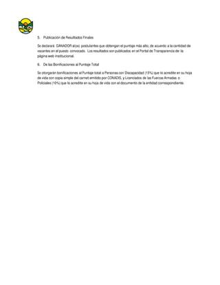 5. Publicación de Resultados Finales
Se declarará GANADOR al(os) postulantes que obtengan el puntaje más alto, de acuerdo a la cantidad de
vacantes en el puesto convocado. Los resultados son publicados en el Portal de Transparencia de la
página web institucional.
6. De las Bonificaciones al Puntaje Total
Se otorgarán bonificaciones al Puntaje total a Personas con Discapacidad (15%) que lo acredite en su hoja
de vida con copia simple del carnet emitido por CONADIS, y Licenciados de las Fuerzas Armadas o
Policiales (10%) que lo acredite en su hoja de vida con el documento de la entidad correspondiente.
 