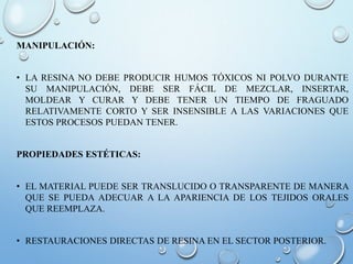 MANIPULACIÓN:
• LA RESINA NO DEBE PRODUCIR HUMOS TÓXICOS NI POLVO DURANTE
SU MANIPULACIÓN, DEBE SER FÁCIL DE MEZCLAR, INSERTAR,
MOLDEAR Y CURAR Y DEBE TENER UN TIEMPO DE FRAGUADO
RELATIVAMENTE CORTO Y SER INSENSIBLE A LAS VARIACIONES QUE
ESTOS PROCESOS PUEDAN TENER.
PROPIEDADES ESTÉTICAS:
• EL MATERIAL PUEDE SER TRANSLUCIDO O TRANSPARENTE DE MANERA
QUE SE PUEDA ADECUAR A LA APARIENCIA DE LOS TEJIDOS ORALES
QUE REEMPLAZA.
• RESTAURACIONES DIRECTAS DE RESINA EN EL SECTOR POSTERIOR.
 
