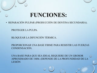 FUNCIONES:
• REPARACIÓN PULPAR (PRODUCCIÓN DE DENTINA SECUNDARIA).
PROTEGER LA PULPA.
BLOQUEAR LA DIFUNCIÓN TÉRMICA.
PROPORCIONAR UNA BASE FIRME PARA RESISTIR LAS FUERZAS
CONDENSACIÓN.
UNA BASE PARA QUE SEA IDEAL REQUIERE DE UN GROSOR
APROXIMADO DE 1MM. (DEPENDE DE LA PROFUNDIDAD DE LA
LESIÓN
 