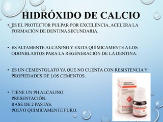 HIDRÓXIDO DE CALCIO
• ES EL PROTECTOR PULPAR POR EXCELENCIA, ACELERA LA
FORMACIÓN DE DENTINA SECUNDARIA.
• ES ALTAMENTE ALCANINO Y EXITA QUÍMICAMENTE A LOS
ODONBLASTOS PARA LA REGENERACIÓN DE LA DENTINA.
• ES UN CEMENTOLATO YA QUE NO CUENTA CON RESISTENCIA Y
PROPIEDADES DE LOS CEMENTOS.
• TIENE UN PH ALCALINO.
PRESENTACIÓN.
BASE DE 2 PASTAS.
POLVO QUÍMICAMENTE PURO.
 