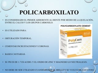 POLICARBOXILATO
• ES CONSIDERADO EL PRIMER ADHERENTE AL DIENTE POR MEDIO DE LA QUELACIÓN,
ENTRE EL CALCIO Y LOS GRUPOS CARBOXILO.
• ES UTILIZADO PARA:
• OBTURACIÓN TEMPORAL.
• CEMENTAR INCRUSTACIONES Y CORONAS.
• BASES CAVITARIAS.
• SU PH ES DE 1.7 ES ACIDO. Y EL OXIDO DE ZINC Y MAGNESIO LO NEUTRALIZAN.
• NO DEBE DE SER UTILIZADO CUANDO PIERDE EL BRILLO Y SE VUELVE FILAMENTOSO.
 