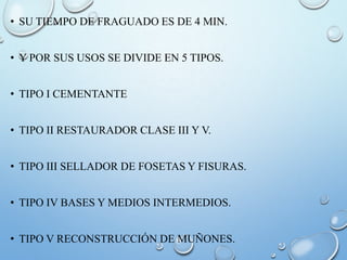• SU TIEMPO DE FRAGUADO ES DE 4 MIN.
• Y POR SUS USOS SE DIVIDE EN 5 TIPOS.
• TIPO I CEMENTANTE
• TIPO II RESTAURADOR CLASE III Y V.
• TIPO III SELLADOR DE FOSETAS Y FISURAS.
• TIPO IV BASES Y MEDIOS INTERMEDIOS.
• TIPO V RECONSTRUCCIÓN DE MUÑONES.
 