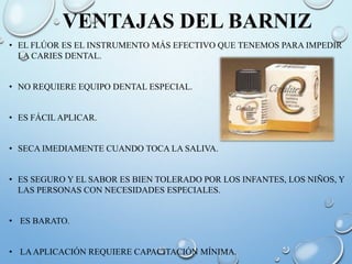 VENTAJAS DEL BARNIZ
• EL FLÚOR ES EL INSTRUMENTO MÁS EFECTIVO QUE TENEMOS PARA IMPEDIR
LA CARIES DENTAL.
• NO REQUIERE EQUIPO DENTAL ESPECIAL.
• ES FÁCIL APLICAR.
• SECA IMEDIAMENTE CUANDO TOCA LA SALIVA.
• ES SEGURO Y EL SABOR ES BIEN TOLERADO POR LOS INFANTES, LOS NIÑOS, Y
LAS PERSONAS CON NECESIDADES ESPECIALES.
• ES BARATO.
• LAAPLICACIÓN REQUIERE CAPACITACIÓN MÍNIMA.
 