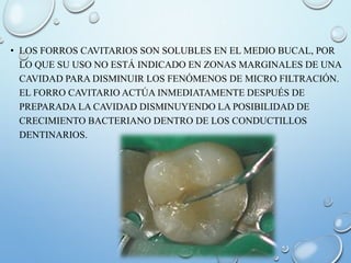 • LOS FORROS CAVITARIOS SON SOLUBLES EN EL MEDIO BUCAL, POR
LO QUE SU USO NO ESTÁ INDICADO EN ZONAS MARGINALES DE UNA
CAVIDAD PARA DISMINUIR LOS FENÓMENOS DE MICRO FILTRACIÓN.
EL FORRO CAVITARIO ACTÚA INMEDIATAMENTE DESPUÉS DE
PREPARADA LA CAVIDAD DISMINUYENDO LA POSIBILIDAD DE
CRECIMIENTO BACTERIANO DENTRO DE LOS CONDUCTILLOS
DENTINARIOS.
 