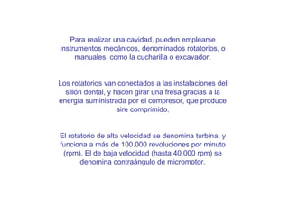 ¿Cómo se realiza una cavidad? Para realizar una cavidad, pueden emplearse instrumentos mecánicos, denominados rotatorios, o manuales, como la cucharilla o excavador. Los rotatorios van conectados a las instalaciones del sillón dental, y hacen girar una fresa gracias a la energía suministrada por el compresor, que produce aire comprimido. El rotatorio de alta velocidad se denomina turbina, y funciona a más de 100.000 revoluciones por minuto (rpm). El de baja velocidad (hasta 40.000 rpm) se denomina contraángulo de micromotor. 