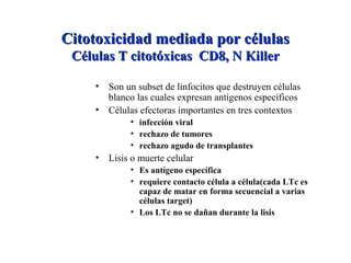 Citotoxicidad mediada por célulasCitotoxicidad mediada por células
Células T citotóxicas CD8, N KillerCélulas T citotóxicas CD8, N Killer
• Son un subset de linfocitos que destruyen células
blanco las cuales expresan antígenos específicos
• Células efectoras importantes en tres contextos
• infección viral
• rechazo de tumores
• rechazo agudo de transplantes
• Lisis o muerte celular
• Es antígeno específica
• requiere contacto célula a célula(cada LTc es
capaz de matar en forma secuencial a varias
células target)
• Los LTc no se dañan durante la lisis
 