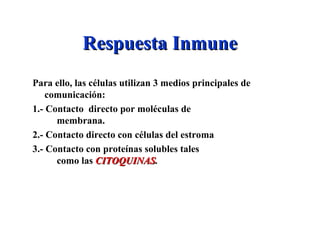 Respuesta InmuneRespuesta Inmune
Para ello, las células utilizan 3 medios principales de
comunicación:
1.- Contacto directo por moléculas de
membrana.
2.- Contacto directo con células del estroma
3.- Contacto con proteínas solubles tales
como las CITOQUINASCITOQUINAS.
 