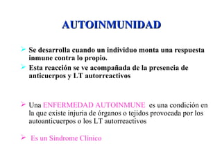 AUTOINMUNIDADAUTOINMUNIDAD
 Se desarrolla cuando un individuo monta una respuesta
inmune contra lo propio.
 Esta reacción se ve acompañada de la presencia de
anticuerpos y LT autorreactivos
 Una ENFERMEDAD AUTOINMUNE es una condición en
la que existe injuria de órganos o tejidos provocada por los
autoanticuerpos o los LT autorreactivos
 Es un Síndrome Clínico
 