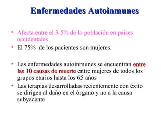 Enfermedades AutoinmunesEnfermedades Autoinmunes
• Afecta entre el 3-5% de la población en países
occidentales
• El 75% de los pacientes son mujeres.
• Las enfermedades autoinmunes se encuentran entreentre
las 10 causas de muertelas 10 causas de muerte entre mujeres de todos los
grupos etarios hasta los 65 años
• Las terapias desarrolladas recientemente con éxito
se dirigen al daño en el órgano y no a la causa
subyacente
 