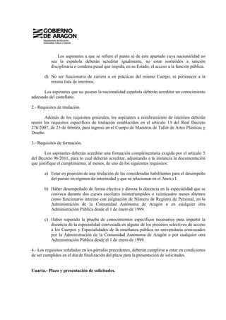 Los aspirantes a que se refiere el punto a) de este apartado cuya nacionalidad no
           sea la española deberán acreditar igualmente, no estar sometidos a sanción
           disciplinaria o condena penal que impida, en su Estado, el acceso a la función pública.

       d) No ser funcionario de carrera o en prácticas del mismo Cuerpo, ni pertenecer a la
          misma lista de interinos.

      Los aspirantes que no posean la nacionalidad española deberán acreditar un conocimiento
adecuado del castellano.

2.- Requisitos de titulación.

       Además de los requisitos generales, los aspirantes a nombramiento de interinos deberán
reunir los requisitos específicos de titulación establecidos en el artículo 13 del Real Decreto
276/2007, de 23 de febrero, para ingreso en el Cuerpo de Maestros de Taller de Artes Plásticas y
Diseño.

3.- Requisitos de formación.

       Los aspirantes deberán acreditar una formación complementaria exigida por el artículo 5
del Decreto 96/2011, para lo cual deberán acreditar, adjuntando a la instancia la documentación
que justifique el cumplimiento, al menos, de uno de los siguientes requisitos:

       a) Estar en posesión de una titulación de las consideradas habilitantes para el desempeño
          del puesto en régimen de interinidad y que se relacionan en el Anexo I.

       b) Haber desempeñado de forma efectiva y directa la docencia en la especialidad que se
          convoca durante dos cursos escolares ininterrumpidos o veinticuatro meses alternos
          como funcionario interino con asignación de Número de Registro de Personal, en la
          Administración de la Comunidad Autónoma de Aragón o en cualquier otra
          Administración Pública desde el 1 de enero de 1999.

       c) Haber superado la prueba de conocimientos específicos necesarios para impartir la
          docencia de la especialidad convocada en alguno de los procesos selectivos de acceso
          a los Cuerpos y Especialidades de la enseñanza pública no universitaria convocados
          por la Administración de la Comunidad Autónoma de Aragón o por cualquier otra
          Administración Pública desde el 1 de enero de 1999.

4.- Los requisitos señalados en los párrafos precedentes, deberán cumplirse o estar en condiciones
de ser cumplidos en el día de finalización del plazo para la presentación de solicitudes.


Cuarta.- Plazo y presentación de solicitudes.
 