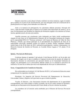 Quienes concurran a estas plazas lo harán, mediante una única instancia, según el modelo
que se publica en el anexo II de esta Resolución, que será entregada el día de la realización de la
prueba práctica en el lugar y hora indicados en el anexo III.

        Junto a la instancia de participación, los solicitantes deberán presentar, fotocopia del
D.N.I., copia del título exigido para el ingreso en el Cuerpo como funcionario de carrera y, en su
caso, los documentos que acrediten los requisitos de formación exigidos a los interinos en la base
tercera, apartado tercero, de esta convocatoria.

        Aquellas personas que actualmente estén trabajando por haber tenido nombramiento
singular en este curso en la Administración Educativa de la Comunidad Autónoma de Aragón,
por la especialidad 0596 613 “Técnicas cerámicas”, del Cuerpo de Maestros de Taller de Artes
Plásticas y Diseño, que deseen participar en el procedimiento de ampliación de listas de la
especialidad convocada, quedarán exentos de realizar la prueba. Dichos candidatos deberán
remitir hasta el día 20 de enero de 2012, solicitud de participación y méritos, directamente a la
Dirección General de Gestión de Personal, en Avenida Gómez Laguna nº 25, planta 10 de
Zaragoza


Quinta.- Provincia de Referencia.

       Conforme dispone el apartado 2 del artículo 14 del Decreto 96/2011, de 26 de abril, del
Gobierno de Aragón, por el que se establece el régimen de provisión de puestos de trabajo de
funcionarios docentes no universitarios por personal interino en la Comunidad Autónoma de
Aragón, los participantes en la convocatoria deberán indicar en su solicitud la provincia de
referencia. En caso de no indicar provincia será adjudicada de oficio por la Administración.

Sexta.- Composición de la Comisión de Selección.

      De conformidad con el artículo 14.2 del Decreto 96/2011, la Comisión de Selección estará
compuesta por los siguientes miembros:

      Presidente: Un Inspector del Servicio Provincial del Departamento de Educación,
Universidad, Cultura y Deporte, de la provincia en que se realice la prueba.

        Vocales: El Director y dos funcionarios docentes del departamento de la especialidad
correspondiente, del Centro donde se realice la prueba, uno de los cuales actuará de Secretario,
asistido por un funcionario de la Secretaría del Centro donde se lleven a término las pruebas.

       Los miembros de la Comisión serán nombrados por el Director del Servicio Provincial
correspondiente.
 