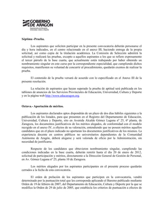Séptima -Prueba.

        Los aspirantes que soliciten participar en la presente convocatoria deberán personarse el
día y hora indicados, en el centro relacionado en el anexo III, haciendo entrega de la propia
solicitud, así como copia de la titulación académica. La Comisión de Selección admitirá la
solicitud y realizará las pruebas, excepto a aquellos aspirantes a los que se refiere expresamente
el tercer párrafo de la base cuarta, que actualmente estén trabajando por haber obtenido un
nombramiento singular en este curso por la correspondiente especialidad, que cumpliendo dichos
requisitos, manifiesten su voluntad de concurrir al procedimiento, quedarán exentos de realizar la
prueba.

       El contenido de la prueba versará de acuerdo con lo especificado en el Anexo III de la
presente resolución.

        La relación de aspirantes que hayan superado la prueba de aptitud será publicada en los
tablones de anuncios de los Servicios Provinciales de Educación, Universidad, Cultura y Deporte
y en la página web http://www.educaragon.org.


Octava.- Aportación de méritos.

       Los aspirantes declarados aptos dispondrán de un plazo de dos días hábiles siguientes a la
publicación de los listados, para que presenten en el Registro del Departamento de Educación,
Universidad, Cultura y Deporte, sito en Avenida Alcalde Gómez Laguna nº 25, 6ª planta, de
Zaragoza, los documentos justificativos de los méritos alegados, de conformidad con el modelo
recogido en el anexo IV, a efectos de su valoración, entendiendo que no poseen méritos aquellos
candidatos que en el plazo indicado no aportaran los documentos justificativos de los mismos. La
experiencia docente en centros públicos no universitarios dependientes de la Comunidad
Autónoma de Aragón, deberá alegarse y será valorada de oficio por la Administración, sin
necesidad de justificarse.

        Respecto de los candidatos que obtuvieron nombramiento singular, cumpliendo las
condiciones indicadas en la base cuarta, deberán remitir hasta el día 20 de enero de 2012,
solicitud de participación y méritos, directamente a la Dirección General de Gestión de Personal,
en Av. Gómez Laguna nº 25, planta 10 de Zaragoza.

       Los méritos alegados por los aspirantes participantes en el presente proceso quedarán
cerrados a la fecha de esta convocatoria.

       El orden de prelación de los aspirantes que participen en la convocatoria, vendrá
determinado por la puntuación total que les corresponda aplicando el Baremo publicado mediante
Orden de 19 de febrero de 2007, del Departamento de Educación, Cultura y Deporte por la que se
modifica la Orden de 29 de julio de 2005, que establecía los criterios de puntuación a efectos de
 