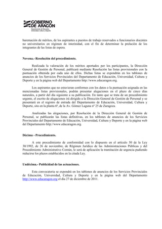 baremación de méritos, de los aspirantes a puestos de trabajo reservados a funcionarios docentes
no universitarios en régimen de interinidad, con el fin de determinar la prelación de los
integrantes de las listas de espera.


Novena.- Resolución del procedimiento.

       Realizada la valoración de los méritos aportados por los participantes, la Dirección
General de Gestión de Personal, publicará mediante Resolución las listas provisionales con la
puntuación obtenida por cada uno de ellos. Dichas listas se expondrán en los tablones de
anuncios de los Servicios Provinciales del Departamento de Educación, Universidad, Cultura y
Deporte y en la página web del Departamento http://www.educaragon.org.

       Los aspirantes que no estuvieran conformes con los datos o la puntuación asignada en las
mencionadas listas provisionales, podrán presentar alegaciones en el plazo de cinco días
naturales, a partir del día siguiente a su publicación. En tanto que se trata de un procedimiento
urgente, el escrito de alegaciones irá dirigido a la Dirección General de Gestión de Personal y se
presentará en el registro de entrada del Departamento de Educación, Universidad, Cultura y
Deporte, sito en la planta 6ª, de la Av. Gómez Laguna nº 25 de Zaragoza.

       Analizadas las alegaciones, por Resolución de la Dirección General de Gestión de
Personal, se publicarán las listas definitivas, en los tablones de anuncios de los Servicios
Provinciales del Departamento de Educación, Universidad, Cultura y Deporte y en la página web
del Departamento http://www.educaragon.org.


Décima - Procedimiento.

       A este procedimiento de conformidad con lo dispuesto en el artículo 50 de la Ley
30/1992, de 26 de noviembre, de Régimen Jurídico de las Administraciones Públicas y del
Procedimiento Administrativo Común, le será de aplicación la tramitación de urgencia pudiendo
reducirse los plazos establecidos en la citada Ley.


Undécima.- Publicidad de las actuaciones.

        Esta convocatoria se expondrá en los tablones de anuncios de los Servicios Provinciales
de Educación, Universidad, Cultura y Deporte y en la página web del Departamento
http://www.educaragon.org el día 27 de diciembre de 2011.
 