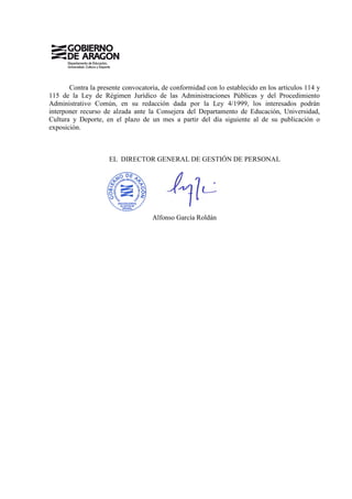 Contra la presente convocatoria, de conformidad con lo establecido en los artículos 114 y
115 de la Ley de Régimen Jurídico de las Administraciones Públicas y del Procedimiento
Administrativo Común, en su redacción dada por la Ley 4/1999, los interesados podrán
interponer recurso de alzada ante la Consejera del Departamento de Educación, Universidad,
Cultura y Deporte, en el plazo de un mes a partir del día siguiente al de su publicación o
exposición.



                     EL DIRECTOR GENERAL DE GESTIÓN DE PERSONAL




                                    Alfonso García Roldán
 