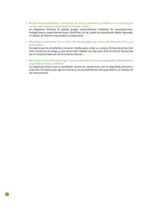 •	 Asumir responsabilidades e interactuar en forma colaborativa y flexible en los trabajos en
       equipo, aportando y enriqueciendo el trabajo común.
       La asignatura fomenta el trabajo grupal, especialmente mediante de investigaciones,
       indagaciones y experimentaciones científicas, en las cuales los estudiantes deben aprender
       a trabajar de manera responsable y colaborativa.

    •	 Manifestar compromiso con un estilo de vida saludable por medio del desarrollo físico y el
       autocuidado.
       Se espera que los estudiantes conozcan medios para cuidar su cuerpo y formas de protección
       ante conductas de riesgo, y que desarrollen hábitos de vida sana. Esta actitud es favorecida
       por el contacto habitual con el entorno natural.

    •	 Reconocer la importancia de seguir normas y procedimientos que resguarden y promuevan la
       seguridad personal y colectiva.
       La asignatura busca que el estudiante asuma un compromiso con la seguridad personal y
       colectiva. Se espera que siga las normas y los procedimientos de seguridad en el manejo de
       los instrumentos.




8
 