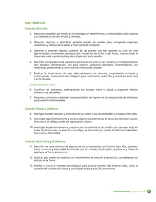 EJES TEMÁTICOS

Ciencias de la vida
   1.	 Observar y describir, por medio de la investigación experimental, las necesidades de las plantas
       y su relación con la raíz, el tallo y las hojas.

   2.	 Observar, registrar e identificar variadas plantas de nuestro país, incluyendo vegetales
       autóctonos y cultivos principales a nivel nacional y regional.

   3.	 Observar y describir algunos cambios de las plantas con flor durante su ciclo de vida
       (germinación, crecimiento, reproducción, formación de la flor y del fruto), reconociendo la
       importancia de la polinización y de la dispersión de la semilla.

   4.	 Describir la importancia de las plantas para los seres vivos, el ser humano y el medioambiente
       (por ejemplo: alimentación, aire para respirar, productos derivados, ornamentación, uso
       medicinal), proponiendo y comunicando medidas de cuidado.

   5.	 Explicar la importancia de usar adecuadamente los recursos, proponiendo acciones y
       construyendo instrumentos tecnológicos para reutilizarlos, reducirlos y reciclarlos en la casa
       y en la escuela.

   Cuerpo humano y salud
   6.	 Clasificar los alimentos, distinguiendo sus efectos sobre la salud, y proponer hábitos
       alimenticios saludables.
   7.	 Proponer, comunicar y ejercitar buenas prácticas de higiene en la manipulación de alimentos
       para prevenir enfermedades.


Ciencias Físicas y Químicas
   8.	 Distinguir fuentes naturales y artificiales de luz, como el Sol, las ampolletas y el fuego, entre otras.
   9.	 Investigar experimentalmente y explicar algunas características de la luz; por ejemplo: viaja en
       línea recta, se refleja, puede ser separada en colores.

   10.	 Investigar experimentalmente y explicar las características del sonido; por ejemplo: viaja en
        todas las direcciones, se absorbe o se refleja, se transmite por medio de distintos materiales,
        tiene tono e intensidad.


Ciencias de la Tierra y el Universo
   11.	 Describir las características de algunos de los componentes del Sistema Solar (Sol, planetas,
        lunas, cometas y asteroides) en relación con su tamaño, localización, apariencia y distancia
        relativa a la Tierra, entre otros.

   12.	 Explicar, por medio de modelos, los movimientos de rotación y traslación, considerando sus
        efectos en la Tierra.

   13.	 Diseñar y construir modelos tecnológicos para explicar eventos del Sistema Solar, como la
        sucesión de las fases de la Luna y los eclipses de Luna y de Sol, entre otros.




                                                                                      Ciencias Naturales | Educación Básica   15
 