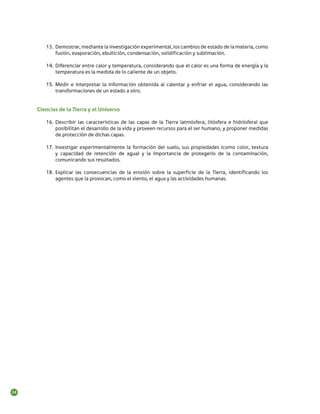 13.	 Demostrar, mediante la investigación experimental, los cambios de estado de la materia, como
             fusión, evaporación, ebullición, condensación, solidificación y sublimación.

        14.	 Diferenciar entre calor y temperatura, considerando que el calor es una forma de energía y la
             temperatura es la medida de lo caliente de un objeto.

        15.	 Medir e interpretar la información obtenida al calentar y enfriar el agua, considerando las
             transformaciones de un estado a otro.


     Ciencias de la Tierra y el Universo

        16.	 Describir las características de las capas de la Tierra (atmósfera, litósfera e hidrósfera) que
             posibilitan el desarrollo de la vida y proveen recursos para el ser humano, y proponer medidas
             de protección de dichas capas.

        17.	 Investigar experimentalmente la formación del suelo, sus propiedades (como color, textura
             y capacidad de retención de agua) y la importancia de protegerlo de la contaminación,
             comunicando sus resultados.

        18.	 Explicar las consecuencias de la erosión sobre la superficie de la Tierra, identificando los
             agentes que la provocan, como el viento, el agua y las actividades humanas.




24
 