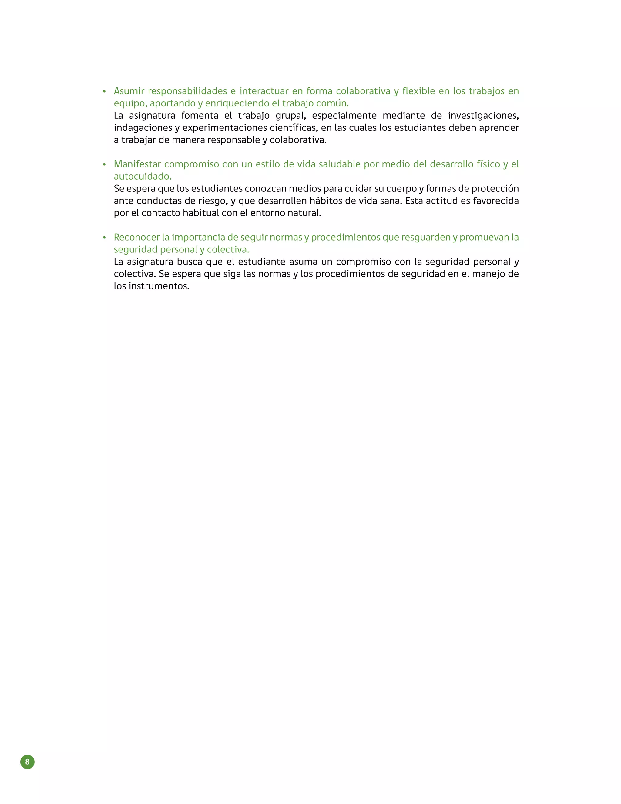 •	 Asumir responsabilidades e interactuar en forma colaborativa y flexible en los trabajos en
       equipo, aportando y enriqueciendo el trabajo común.
       La asignatura fomenta el trabajo grupal, especialmente mediante de investigaciones,
       indagaciones y experimentaciones científicas, en las cuales los estudiantes deben aprender
       a trabajar de manera responsable y colaborativa.

    •	 Manifestar compromiso con un estilo de vida saludable por medio del desarrollo físico y el
       autocuidado.
       Se espera que los estudiantes conozcan medios para cuidar su cuerpo y formas de protección
       ante conductas de riesgo, y que desarrollen hábitos de vida sana. Esta actitud es favorecida
       por el contacto habitual con el entorno natural.

    •	 Reconocer la importancia de seguir normas y procedimientos que resguarden y promuevan la
       seguridad personal y colectiva.
       La asignatura busca que el estudiante asuma un compromiso con la seguridad personal y
       colectiva. Se espera que siga las normas y los procedimientos de seguridad en el manejo de
       los instrumentos.




8
 